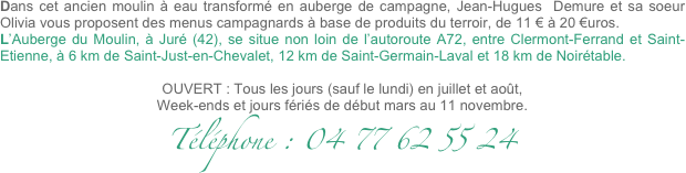 
Dans cet ancien moulin à eau transformé en auberge de campagne, Jean-Hugues  Demure et sa soeur Olivia vous proposent des menus campagnards à base de produits du terroir, de 11 € à 20 €uros.
L’Auberge du Moulin, à Juré (42), se situe non loin de l’autoroute A72, entre Clermont-Ferrand et Saint-Etienne, à 6 km de Saint-Just-en-Chevalet, 12 km de Saint-Germain-Laval et 18 km de Noirétable.

OUVERT : Tous les jours (sauf le lundi) en juillet et août,
Week-ends et jours fériés de début mars au 11 novembre.
Téléphone : 04 77 62 55 24